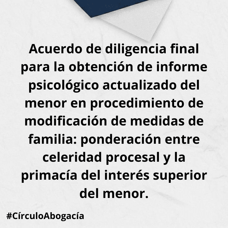Acuerdo de diligencia final para la obtención de informe psicológico actualizado del menor en procedimiento de modificación de medidas de familia: ponderación entre celeridad procesal y la primacía del interés superior del menor.